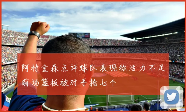 阿特金森点评球队表现称活力不足前场篮板被对手抢七个