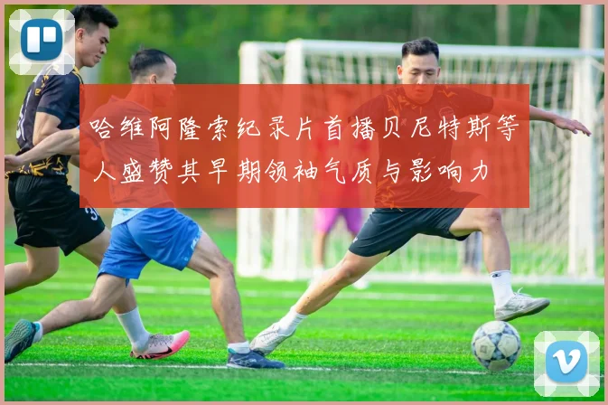 哈维阿隆索纪录片首播贝尼特斯等人盛赞其早期领袖气质与影响力