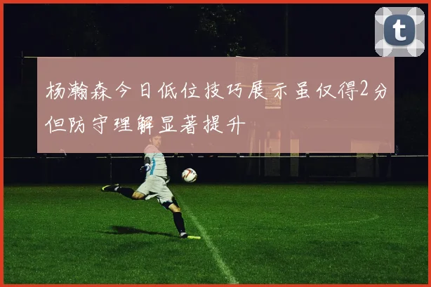 杨瀚森今日低位技巧展示虽仅得2分但防守理解显著提升