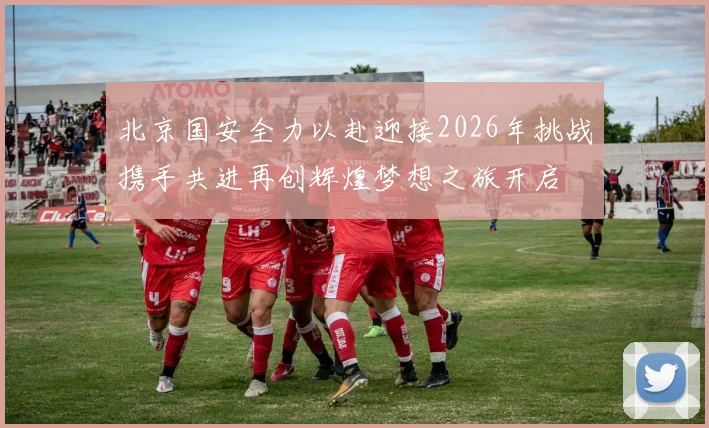 北京国安全力以赴迎接2026年挑战携手共进再创辉煌梦想之旅开启