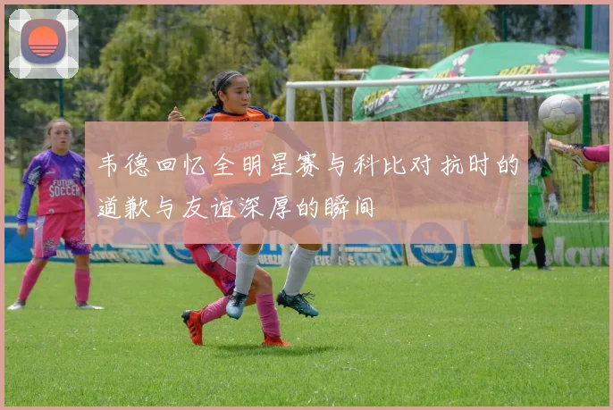 韦德回忆全明星赛与科比对抗时的道歉与友谊深厚的瞬间