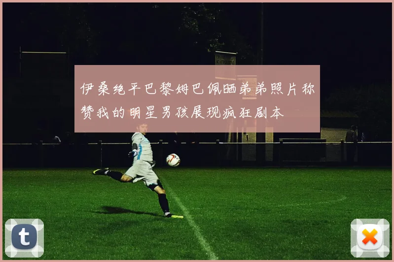 伊桑绝平巴黎姆巴佩晒弟弟照片称赞我的明星男孩展现疯狂剧本