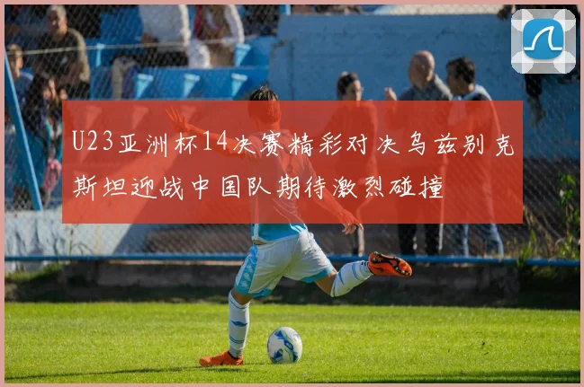 U23亚洲杯14决赛精彩对决乌兹别克斯坦迎战中国队期待激烈碰撞