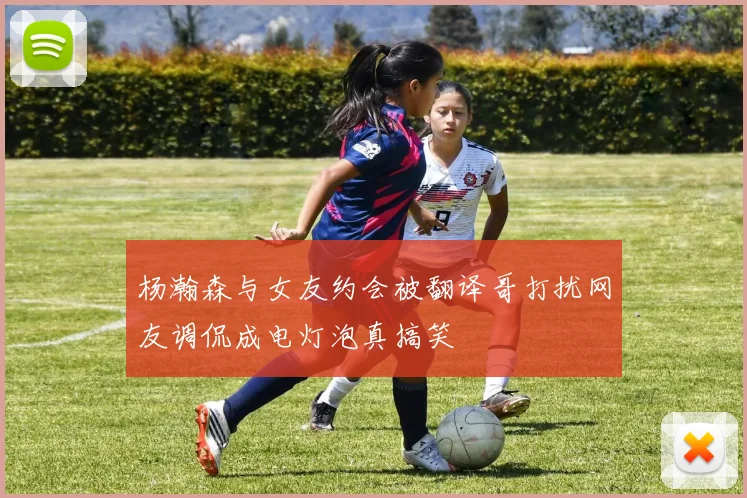杨瀚森与女友约会被翻译哥打扰网友调侃成电灯泡真搞笑