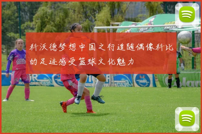 科沃德梦想中国之行追随偶像科比的足迹感受篮球文化魅力