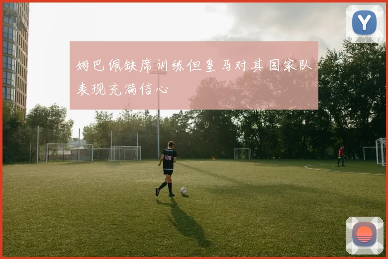 姆巴佩缺席训练但皇马对其国家队表现充满信心