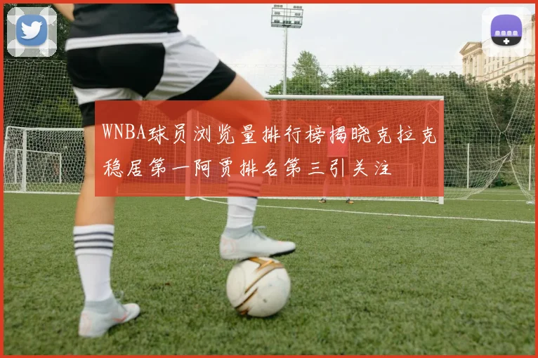 WNBA球员浏览量排行榜揭晓克拉克稳居第一阿贾排名第三引关注