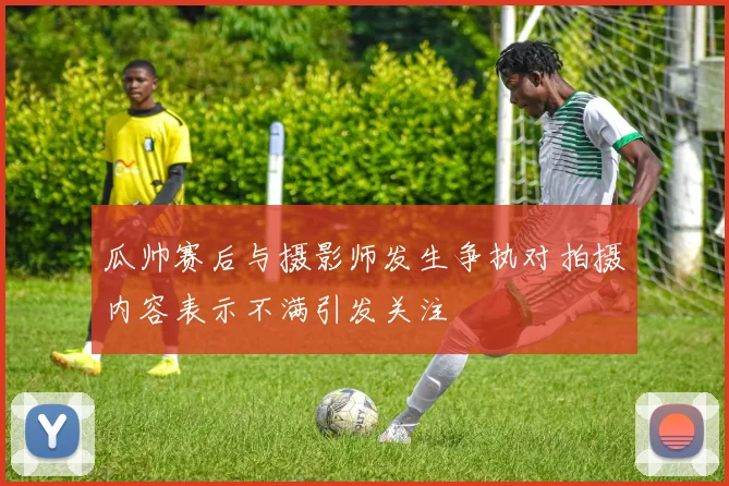 瓜帅赛后与摄影师发生争执对拍摄内容表示不满引发关注