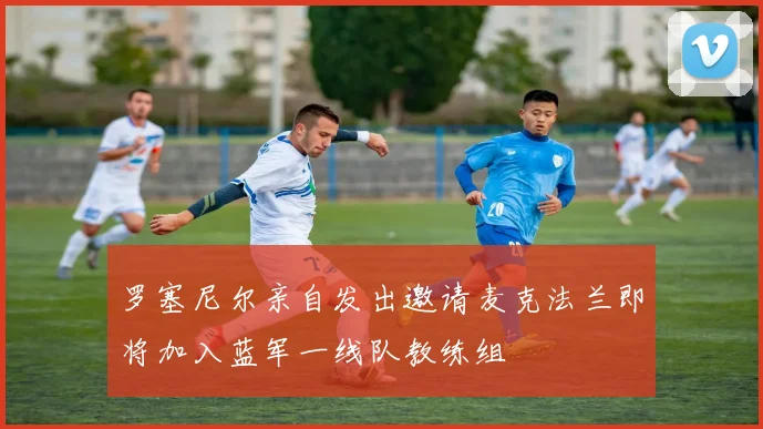 罗塞尼尔亲自发出邀请麦克法兰即将加入蓝军一线队教练组