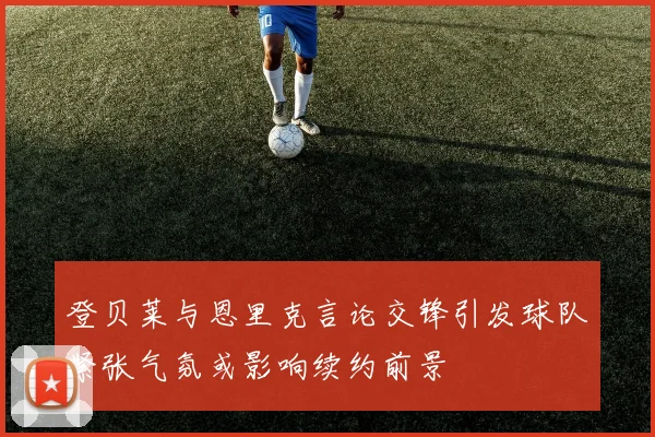 登贝莱与恩里克言论交锋引发球队紧张气氛或影响续约前景