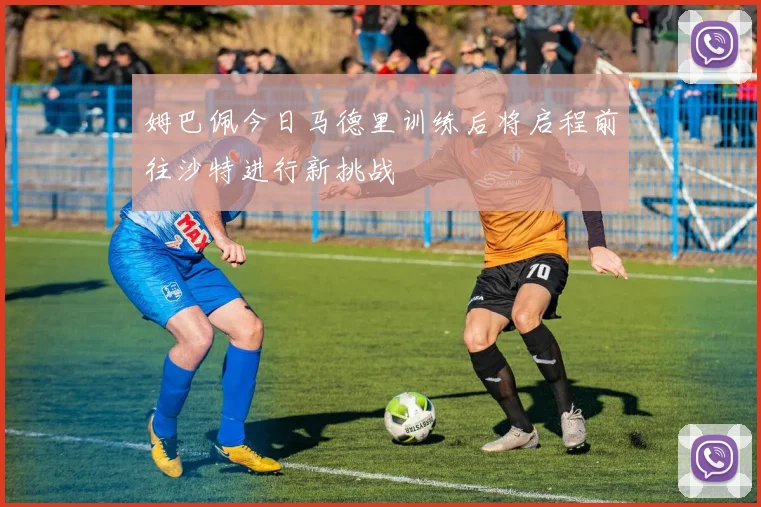 姆巴佩今日马德里训练后将启程前往沙特进行新挑战