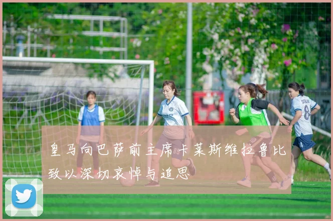 皇马向巴萨前主席卡莱斯维拉鲁比致以深切哀悼与追思