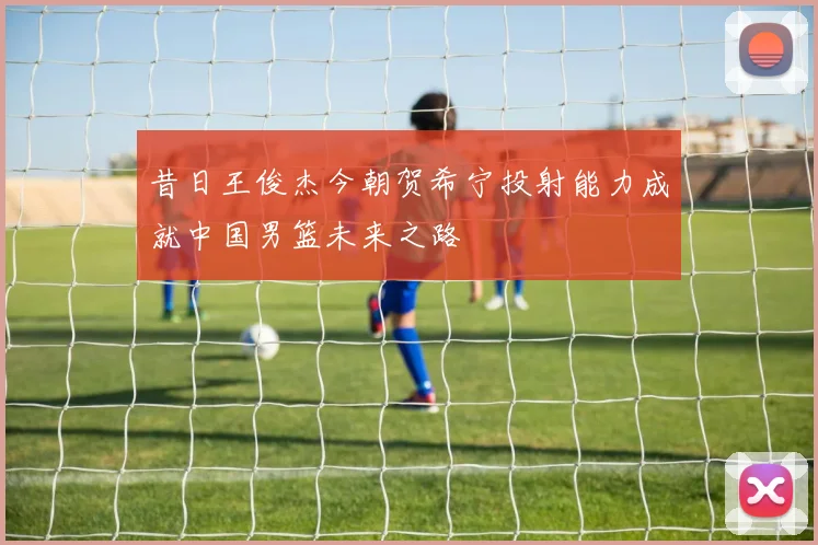 昔日王俊杰今朝贺希宁投射能力成就中国男篮未来之路