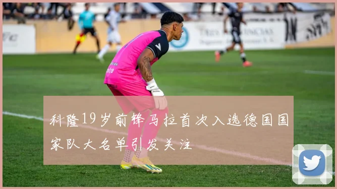 科隆19岁前锋马拉首次入选德国国家队大名单引发关注