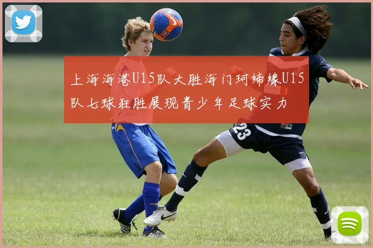 上海海港U15队大胜海门珂缔缘U15队七球狂胜展现青少年足球实力