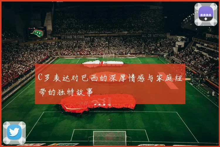 C罗表达对巴西的深厚情感与家庭纽带的独特故事