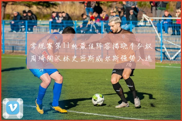 常规赛第11轮最佳阵容揭晓李弘权周琦陶汉林史密斯威尔斯强势入选