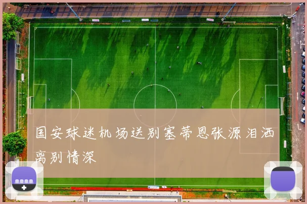 国安球迷机场送别塞蒂恩张源泪洒离别情深